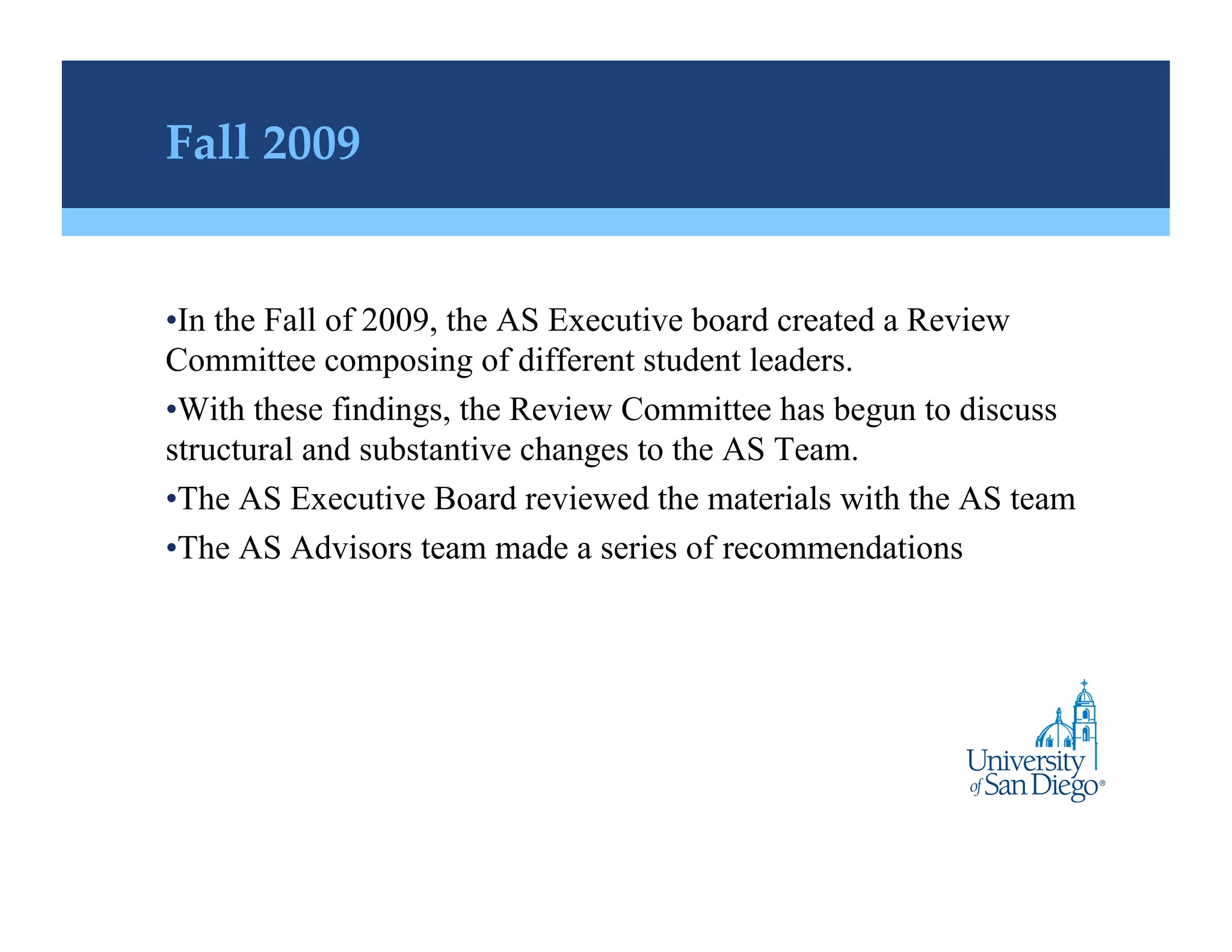 Fall 2009!


• In the Fall of 2009, the AS Executive board created a Review
Committee composing of different student leaders.
• With these findings, the Review Committee has begun to discuss
structural and substantive changes to the AS Team.
• The AS Executive Board reviewed the materials with the AS team
• The AS Advisors team made a series of recommendations
 