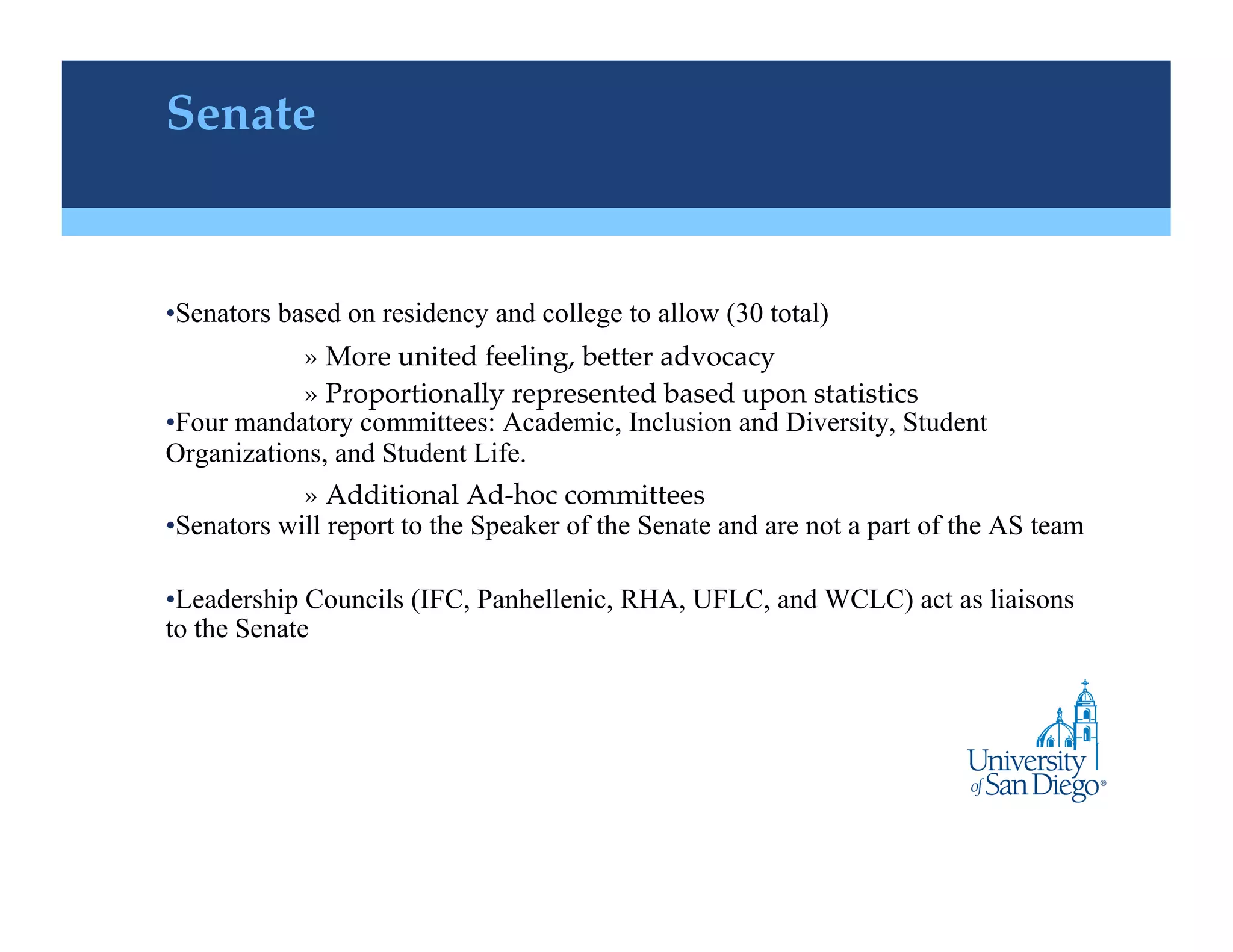 Senate "


• Senators based on residency and college to allow (30 total)
            »  More united feeling, better advocacy!
            »  Proportionally represented based upon statistics !
• Four mandatory committees: Academic, Inclusion and Diversity, Student
Organizations, and Student Life.
             »  Additional Ad-hoc committees !
• Senators will report to the Speaker of the Senate and are not a part of the AS team

• Leadership Councils (IFC, Panhellenic, RHA, UFLC, and WCLC) act as liaisons
to the Senate
 