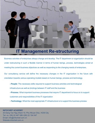 Business activities of enterprises always change and develop. The IT department or organization should be
under restructuring in such a flexible manner in terms of human beings, process, technologies aimed at
meeting the current business objectives as well as responding to the changing needs of enterprises.
Our consultancy service will define the necessary changes in the IT organization in the future with
orientation towards various operating models based on human beings, process and technology.
- People: The necessary skills required to support business activities and technological
infrastructure as well as bindings between IT staff and the business
- Process: What important business processes that require IT department to focus on to support
customers and responsibilities of the IT organization
- Technology: What the most appropriate IT infrastructure is to support the business process
INFOCHIEF ACADEMY
30 Dang Van Ngu,Ward 10, Phu Nhuan Disc, HCM City
Tel. no. (08) 22 467 086 /(08) 22 194 047
Email: info@infochief.com.vn
Website:infochief.com.vn
IT Management Re-structuring
Business activities of enterprises always change and develop. The IT department or organization should be
under restructuring in such a flexible manner in terms of human beings, process, technologies aimed at
meeting the current business objectives as well as responding to the changing needs of enterprises.
Our consultancy service will define the necessary changes in the IT organization in the future with
orientation towards various operating models based on human beings, process and technology.
- People: The necessary skills required to support business activities and technological
infrastructure as well as bindings between IT staff and the business
- Process: What important business processes that require IT department to focus on to support
customers and responsibilities of the IT organization
- Technology: What the most appropriate IT infrastructure is to support the business process
INFOCHIEF ACADEMY
30 Dang Van Ngu,Ward 10, Phu Nhuan Disc, HCM City
Tel. no. (08) 22 467 086 /(08) 22 194 047
Email: info@infochief.com.vn
Website:infochief.com.vn
IT Management Re-structuring
Business activities of enterprises always change and develop. The IT department or organization should be
under restructuring in such a flexible manner in terms of human beings, process, technologies aimed at
meeting the current business objectives as well as responding to the changing needs of enterprises.
Our consultancy service will define the necessary changes in the IT organization in the future with
orientation towards various operating models based on human beings, process and technology.
- People: The necessary skills required to support business activities and technological
infrastructure as well as bindings between IT staff and the business
- Process: What important business processes that require IT department to focus on to support
customers and responsibilities of the IT organization
- Technology: What the most appropriate IT infrastructure is to support the business process
INFOCHIEF ACADEMY
30 Dang Van Ngu,Ward 10, Phu Nhuan Disc, HCM City
Tel. no. (08) 22 467 086 /(08) 22 194 047
Email: info@infochief.com.vn
Website:infochief.com.vn
IT Management Re-structuring
 