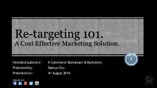 Re-targeting 101.
A Cost Effective Marketing Solution.
1
Intended audience: E-Commerce Businesses & Marketers.
Presented by: Damus Chu.
Presented on: 4th August 2014.
Follow me on:
 