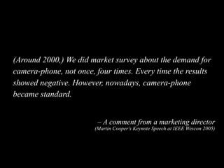 (Around 2000,) We did market survey about the demand for
camera-phone, not once, four times. Every time the results
showed...
