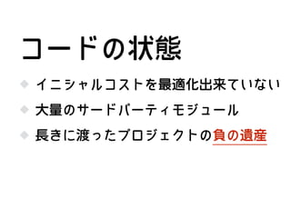 イニシャルコストを最適化出来ていない
大量のサードパーティモジュール
コードの状態
長きに渡ったプロジェクトの負の遺産
 