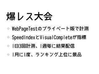 WebPageTestのプライベート版で計測
SpeedIndexとVisualCompleteが指標
爆レス大会
1日3回計測、1週毎に結果配信
1月に1度、ランキング上位に景品
 
