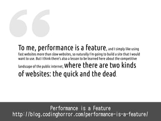 To me, performance is a feature, and I simply like using
fast websites more than slow websites, so naturally I'm going to build a site that I would
want to use. But I think there's also a lesson to be learned here about the competitive
landscape of the public internet, where there are two kinds
of websites: the quick and the dead.
Performance is a Feature
http://blog.codinghorror.com/performance-is-a-feature/
 