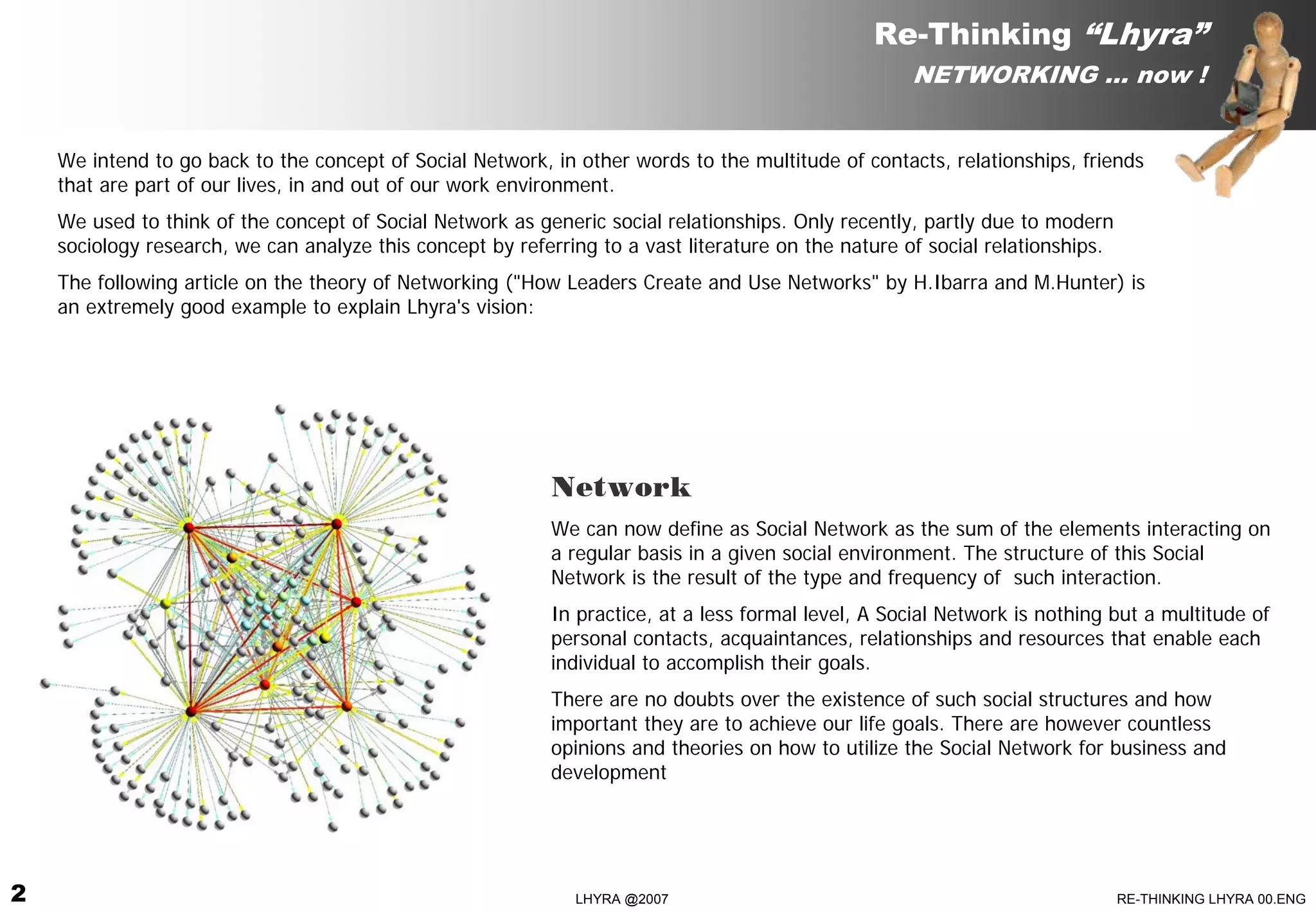 Re-Thinking “Lhyra”
                                                                                                     NETWORKING … now !


    We intend to go back to the concept of Social Network, in other words to the multitude of contacts, relationships, friends
    that are part of our lives, in and out of our work environment.
    We used to think of the concept of Social Network as generic social relationships. Only recently, partly due to modern
    sociology research, we can analyze this concept by referring to a vast literature on the nature of social relationships.
    The following article on the theory of Networking ("How Leaders Create and Use Networks" by H.Ibarra and M.Hunter) is
    an extremely good example to explain Lhyra's vision:




                                                            Network
                                                            We can now define as Social Network as the sum of the elements interacting on
                                                            a regular basis in a given social environment. The structure of this Social
                                                            Network is the result of the type and frequency of such interaction.
                                                            In practice, at a less formal level, A Social Network is nothing but a multitude of
                                                            personal contacts, acquaintances, relationships and resources that enable each
                                                            individual to accomplish their goals.
                                                            There are no doubts over the existence of such social structures and how
                                                            important they are to achieve our life goals. There are however countless
                                                            opinions and theories on how to utilize the Social Network for business and
                                                            development




2                                                             LHYRA @2007                                                      RE-THINKING LHYRA 00.ENG
 