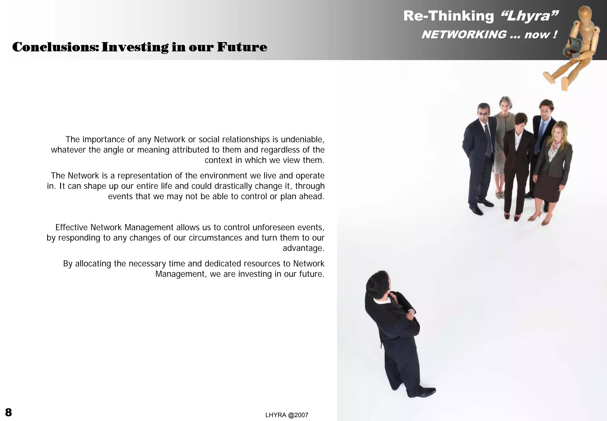 Re-Thinking “Lhyra”
                                                                                         NETWORKING … now !
    Conclusions: Investing in our Future




            The importance of any Network or social relationships is undeniable,
         whatever the angle or meaning attributed to them and regardless of the
                                                context in which we view them.
         The Network is a representation of the environment we live and operate
        in. It can shape up our entire life and could drastically change it, through
                         events that we may not be able to control or plan ahead.


          Effective Network Management allows us to control unforeseen events,
        by responding to any changes of our circumstances and turn them to our
                                                                    advantage.
            By allocating the necessary time and dedicated resources to Network
                                    Management, we are investing in our future.




8                                                                  LHYRA @2007                       RE-THINKING LHYRA 00.ENG
 