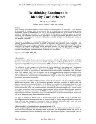 Dr. Ali M. Al-Khouri et al. / International Journal of Engineering Science and Technology (IJEST)




                       Re-thinking Enrolment in
                        Identity Card Schemes
                                            Dr. Ali M. Al-Khouri
                               Emirates Identity Authority, United Arab Emirates

Abstract
Many countries around the world have initiated national ID card programs in the last decade. These programs
are considered of strategic value to governments due to its contribution in enhancing existing identity
management systems. Considering the total cost of such programs which goes up to billions of dollars, the
success in attaining their objectives is a crucial element in the agendas of political systems in countries
worldwide. Our experience in the field shows that many of such projects have been challenged to deliver their
primary objectives of population enrolment, and therefore resulted in failing to meet deadlines and keeping up
with budgetary constraints.

The purpose of this paper is to explain the finding of a case study action research aimed to introduce a new
approach to how population are enrolled in national ID programs. This is achieved through presenting a case
study of a business process reengineering initiative undertaken in the UAE national ID program. The scope of
this research is limited to the enrolment process within the program. This article also intends to explore the
possibilities of significant results with the new proposed enrolment approach with the application of BPR. An
overview of the ROI study has been developed to illustrate such efficiencies.

Keywords: National ID; BPR; ROI.


1. Introduction
In today's dynamic global business environments, organisations both in public and private sectors are finding
themselves under extreme pressure to be more flexible and adaptive to such change. Over the past two decades,
organizations adopted business process reengineering (BPR) to respond to such business agility requirements.

This is based on the belief that process is what drives the creation and delivery of an organization’s products and
services (Evans, 2008). The literature demonstrates that BPR can yield profound and dramatic effects on
lowering costs, quality of service delivery and customer satisfaction (Hammer and Champy, 2003; Jeston and
Nelis, 2008; Madison, 2005). Thus, it considers it as an important approach to transform operations, and to
achieve higher levels of efficiency and effectiveness. In short, BPR is more of a holistic approach to change
with a comprehensive attention to process transformation in light of social issues, business strategy, people
performance, and enabling technologies.

Many governments around the world have initiated national ID card programs with allocated budgets exceeding
multi-billions of dollars. Many of such programs worldwide have been challenged to achieve their core
objective of population enrolment (Al-Khouri, 2010). Taking into consideration the strategic objectives of such
programs and high budgets, it is deemed necessary that learnings from various implementations are shared
between practitioners in the field to address common challenges and learn from best practices. It is the purpose
of this paper to contribute to the current body of knowledge and present an action based case study research in
one of the most progressive countries in the Middle East. It attempts to present a case study of a process re-
engineering project that was implemented in the United Arab Emirates (UAE) national ID program. It also sheds
light on the staggering results gained from such an exercise.

This paper is structured as follows. First, a short literature review of the BPR concept is provided. Some
background information about the project and the triggering needs for process improvement are discussed next.
Some reflections and management consideration areas are discussed afterwards, and it ends with some
concluding remarks and possible future research areas related to this topic.

2. Literature Review: Business Process Reengineering and NPM
Process reengineering has long history and application as it evolved overtime in various forms to represent a
range of activities concerned with the improvement of processes. The reengineering concept goes back in its
origins to management theories developed as early as the late eighteenth century, when Frederick Taylor in




ISSN : 0975-5462                             Vol. 3 No. 2 Feb 2011                                            912
 