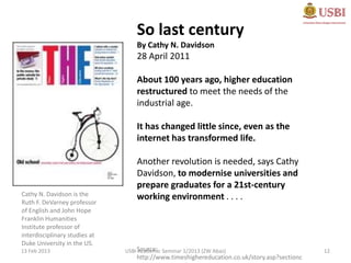 So last century
                                   By Cathy N. Davidson
                                   28 April 2011

                                   About 100 years ago, higher education
                                   restructured to meet the needs of the
                                   industrial age.

                                   It has changed little since, even as the
                                   internet has transformed life.

                                   Another revolution is needed, says Cathy
                                   Davidson, to modernise universities and
                                   prepare graduates for a 21st-century
Cathy N. Davidson is the           working environment . . . .
Ruth F. DeVarney professor
of English and John Hope
Franklin Humanities
Institute professor of
interdisciplinary studies at
Duke University in the US.
13 Feb 2013                    USBI Source: Seminar 1/2013 (ZW Abas)
                                    Academic                                                  12
                                   http://www.timeshighereducation.co.uk/story.asp?sectionc
 