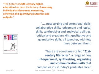 "The history of 20th-century higher
education has been the history of assessing
individual achievement, measuring,
certifying and quantifying outcomes and
outputs."

                                 ".... new sorting and attentional skills,
                            collaborative skills, judgement and logical
                            skills, synthesising and analytical abilities,
                             critical and creative skills, qualitative and
                              quantitative skills, all together, with few
                                                    lines between them.

                                   These are sometimes called "21st-
                                   century literacies", a range of new
                              interpersonal, synthesising, organising
                                       and communication skills that
                             companies insist today's graduates lack."
  13 Feb 2013               USBI Academic Seminar 1/2013 (ZW Abas)           13
 