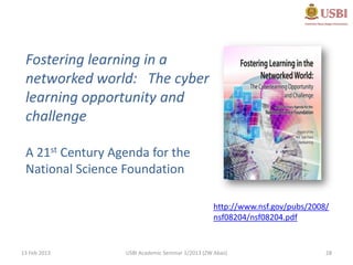 Fostering learning in a
 networked world: The cyber
 learning opportunity and
 challenge

 A 21st Century Agenda for the
 National Science Foundation

                                                  http://www.nsf.gov/pubs/2008/
                                                  nsf08204/nsf08204.pdf


13 Feb 2013       USBI Academic Seminar 1/2013 (ZW Abas)                      28
 