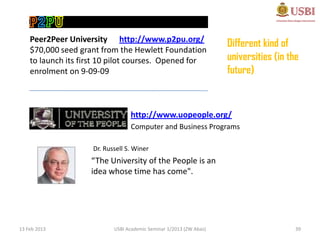 Peer2Peer University http://www.p2pu.org/
                                                                     Different kind of
    $70,000 seed grant from the Hewlett Foundation
    to launch its first 10 pilot courses. Opened for                 universities (in the
    enrolment on 9-09-09                                             future)


                                  http://www.uopeople.org/
                                  Computer and Business Programs

                     Dr. Russell S. Winer
                    “The University of the People is an
                    idea whose time has come".




13 Feb 2013                 USBI Academic Seminar 1/2013 (ZW Abas)                      39
 