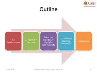 Outline



                                   What the
                                                          21st Century
     ICT       21st
                  Century         Experts Say:
                                                           Learning      Conclusion
Developments    Learning           Highlights
                                                          Framework
                                from the eLi13




13 Feb 2013            USBI Academic Seminar 1/2013 (ZW Abas)                         4
 