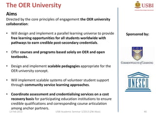 The OER University
Aims
Directed by the core principles of engagement the OER university
collaboration:

• Will design and implement a parallel learning universe to provide     Sponsored by:
  free learning opportunities for all students worldwide with
  pathways to earn credible post-secondary credentials.

• Offer courses and programs based solely on OER and open
  textbooks.

• Design and implement scalable pedagogies appropriate for the
  OER university concept.

• Will implement scalable systems of volunteer student support
  through community service learning approaches.

• Coordinate assessment and credentialising services on a cost
  recovery basis for participating education institutions to ensure
  credible qualifications and corresponding course articulation
  among anchor partners.
  13 Feb 2013                  USBI Academic Seminar 1/2013 (ZW Abas)             40
 