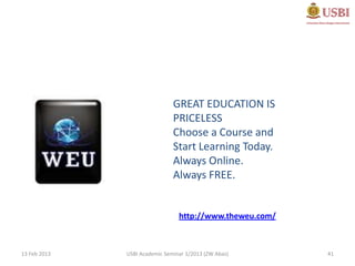 GREAT EDUCATION IS
                               PRICELESS
                               Choose a Course and
                               Start Learning Today.
                               Always Online.
                               Always FREE.


                                 http://www.theweu.com/



13 Feb 2013   USBI Academic Seminar 1/2013 (ZW Abas)      41
 