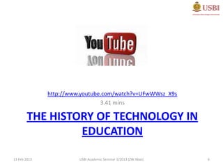 http://www.youtube.com/watch?v=UFwWWsz_X9s
                                3.41 mins

        THE HISTORY OF TECHNOLOGY IN
                 EDUCATION

13 Feb 2013             USBI Academic Seminar 1/2013 (ZW Abas)   6
 