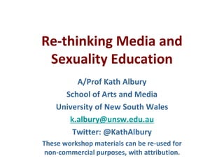 Re-thinking Media and
Sexuality Education
A/Prof Kath Albury
School of Arts and Media
University of New South Wales
k.albury@unsw.edu.au
Twitter: @KathAlbury
These workshop materials can be re-used for
non-commercial purposes, with attribution.
 