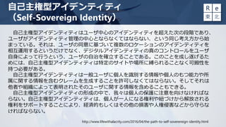 自己主権型アイデンティティはユーザ中心のアイデンティティを超えた次の段階であり、
ユーザがアイデンティティ管理の中心とならなくてはならない、という同じ考え方から始
まっている。それは、ユーザの同意に基づいて複数のロケーションのアイデンティティを
相互運用するというだけでなく、デジタルアイデンティティの真のコントロールをユーザ
自身によって行うという、ユーザの自治を確立することである。このことを成し遂げるた
めには、自己主権型アイデンティティは特定のサイトや場所に縛られることなく可搬性を
持つ必要がある。
自己主権型アイデンティティは一般ユーザに個人を識別する情報や個人のもつ能力や所
属に関する情報を含むクレームを生成することを許可しなくてはならない。そしてそれは
他者や組織によって表明されたそのユーザに関する情報を含めることもできる。
自己主権型アイデンティティの形成の中で、我々は個人の保護に注意を向けなければな
らない。自己主権型アイデンティティは、個人が一人になる権利や紐づけから解放される
権利をサポートすることにより、経済的もしくはその他の損害や人権侵害などから守らな
ければならない。
自己主権型アイデンティティ
（Self-Sovereign Identity）
http://www.lifewithalacrity.com/2016/04/the-path-to-self-soverereign-identity.html
 