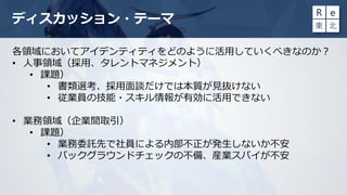 ディスカッション・テーマ
各領域においてアイデンティティをどのように活用していくべきなのか？
• 人事領域（採用、タレントマネジメント）
• 課題）
• 書類選考、採用面談だけでは本質が見抜けない
• 従業員の技能・スキル情報が有効に活用できない
• 業務領域（企業間取引）
• 課題）
• 業務委託先で社員による内部不正が発生しないか不安
• バックグラウンドチェックの不備、産業スパイが不安
 