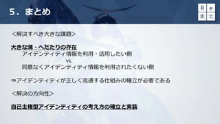 ５．まとめ
＜解決すべき大きな課題＞
大きな溝・へだたりの存在
アイデンティティ情報を利用・活用したい側
vs.
同意なくアイデンティティ情報を利用されたくない側
⇒アイデンティティが正しく流通する仕組みの確立が必要である
＜解決の方向性＞
自己主権型アイデンティティの考え方の確立と実装
 