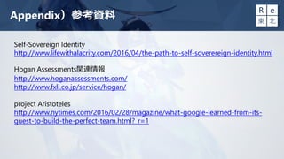 Appendix）参考資料
Self-Sovereign Identity
http://www.lifewithalacrity.com/2016/04/the-path-to-self-soverereign-identity.html
Hogan Assessments関連情報
http://www.hoganassessments.com/
http://www.fxli.co.jp/service/hogan/
project Aristoteles
http://www.nytimes.com/2016/02/28/magazine/what-google-learned-from-its-
quest-to-build-the-perfect-team.html?_r=1
 