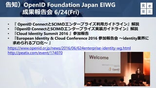告知）OpenID Foundation Japan EIWG
成果報告会 6/24(Fri)
• 『 OpenID ConnectとSCIMのエンタープライズ利用ガイドライン』解説
• 『OpenID ConnectとSCIMのエンタープライズ実装ガイドライン』解説
• 『Cloud Identity Summit 2016 』参加報告
• 『European Identity & Cloud Conference 2016 参加報告会 ～identity業界に
求められるプロ化～ 』
https://www.openid.or.jp/news/2016/06/624enterprise-identity-wg.html
http://peatix.com/event/174070
 