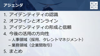 アジェンダ
1. アイデンティティの認識
2. オフラインとオンライン
3. アイデンティティの形成と信頼
4. 今後の活用の方向性
– 人事領域（採用、タレントマネジメント）
– 業務領域（企業間取引）
5. まとめ
 