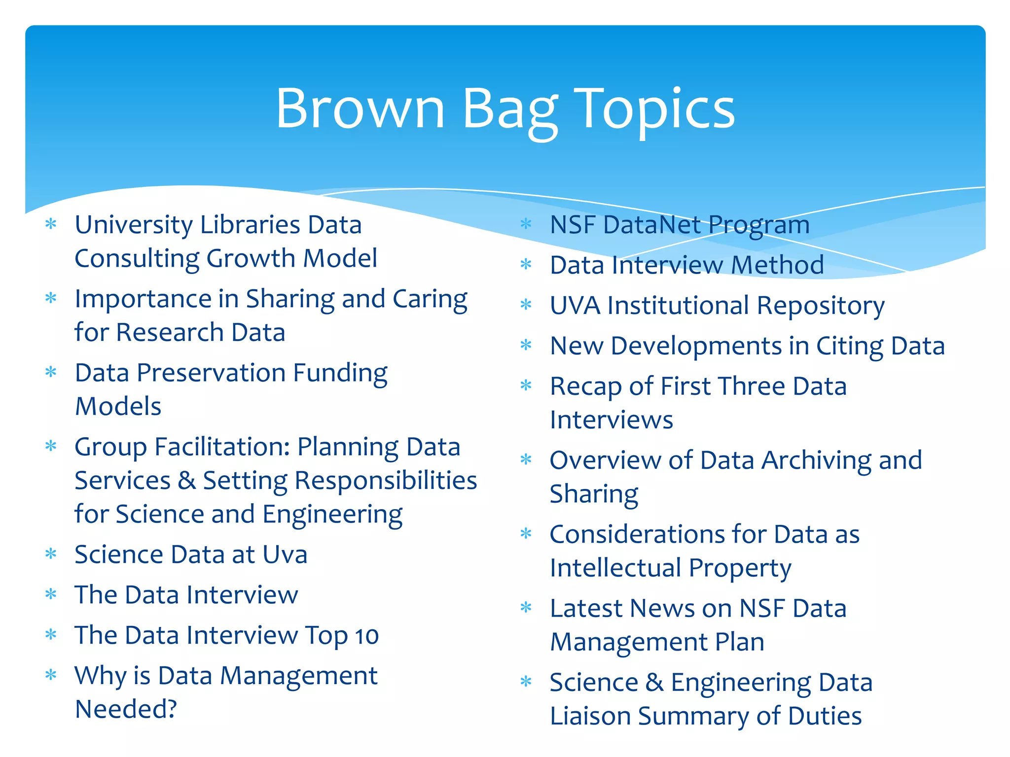 Brown Bag Topics
University Libraries Data             NSF DataNet Program
Consulting Growth Model               Data Interview Method
Importance in Sharing and Caring      UVA Institutional Repository
for Research Data                     New Developments in Citing Data
Data Preservation Funding             Recap of First Three Data
Models                                Interviews
Group Facilitation: Planning Data     Overview of Data Archiving and
Services & Setting Responsibilities   Sharing
for Science and Engineering
                                      Considerations for Data as
Science Data at Uva                   Intellectual Property
The Data Interview                    Latest News on NSF Data
The Data Interview Top 10             Management Plan
Why is Data Management                Science & Engineering Data
Needed?                               Liaison Summary of Duties
 