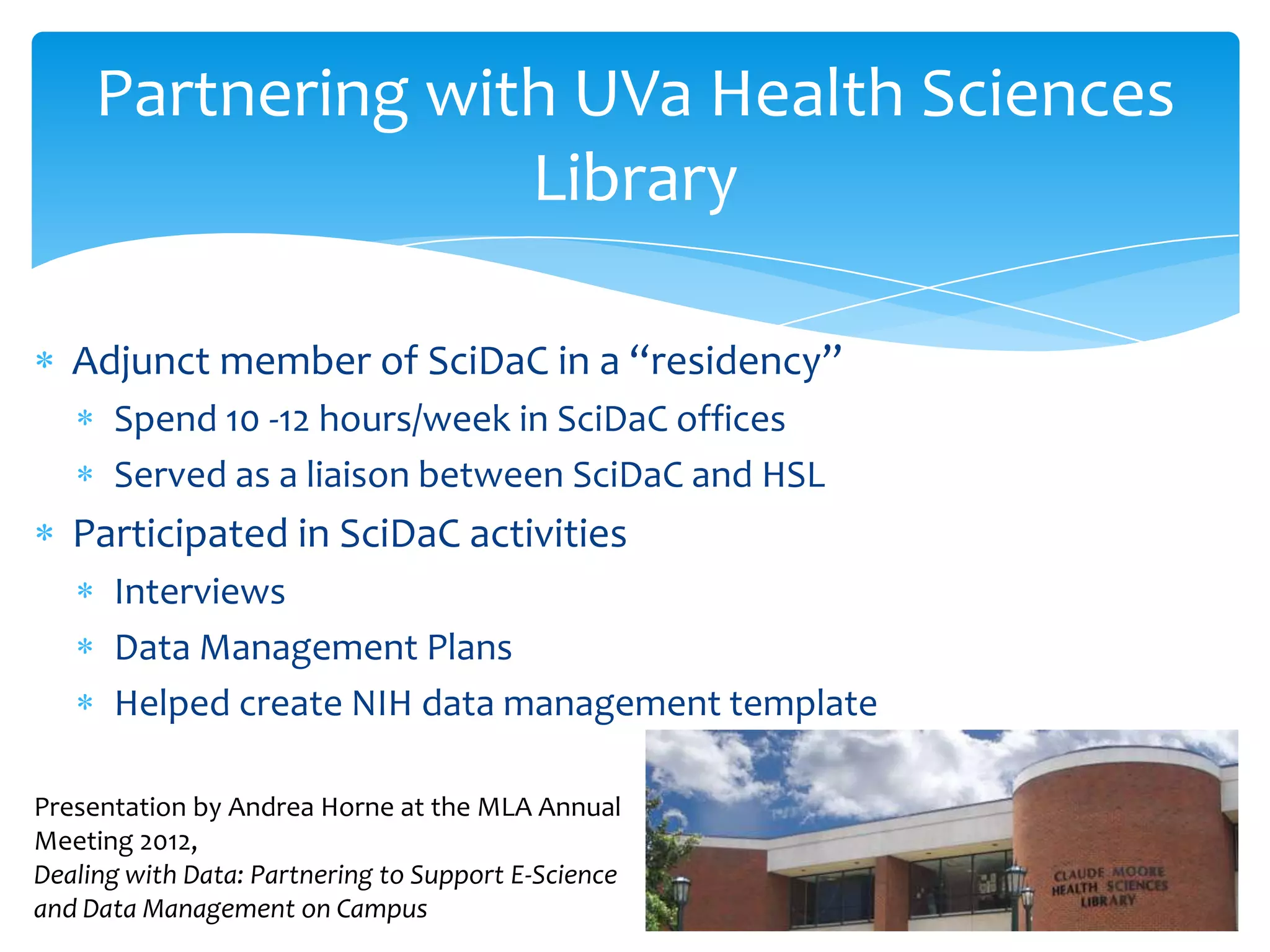 Partnering with UVa Health Sciences
                   Library

   Adjunct member of SciDaC in a “residency”
      Spend 10 -12 hours/week in SciDaC offices
      Served as a liaison between SciDaC and HSL
   Participated in SciDaC activities
      Interviews
      Data Management Plans
      Helped create NIH data management template

Presentation by Andrea Horne at the MLA Annual
Meeting 2012,
Dealing with Data: Partnering to Support E-Science
and Data Management on Campus
 