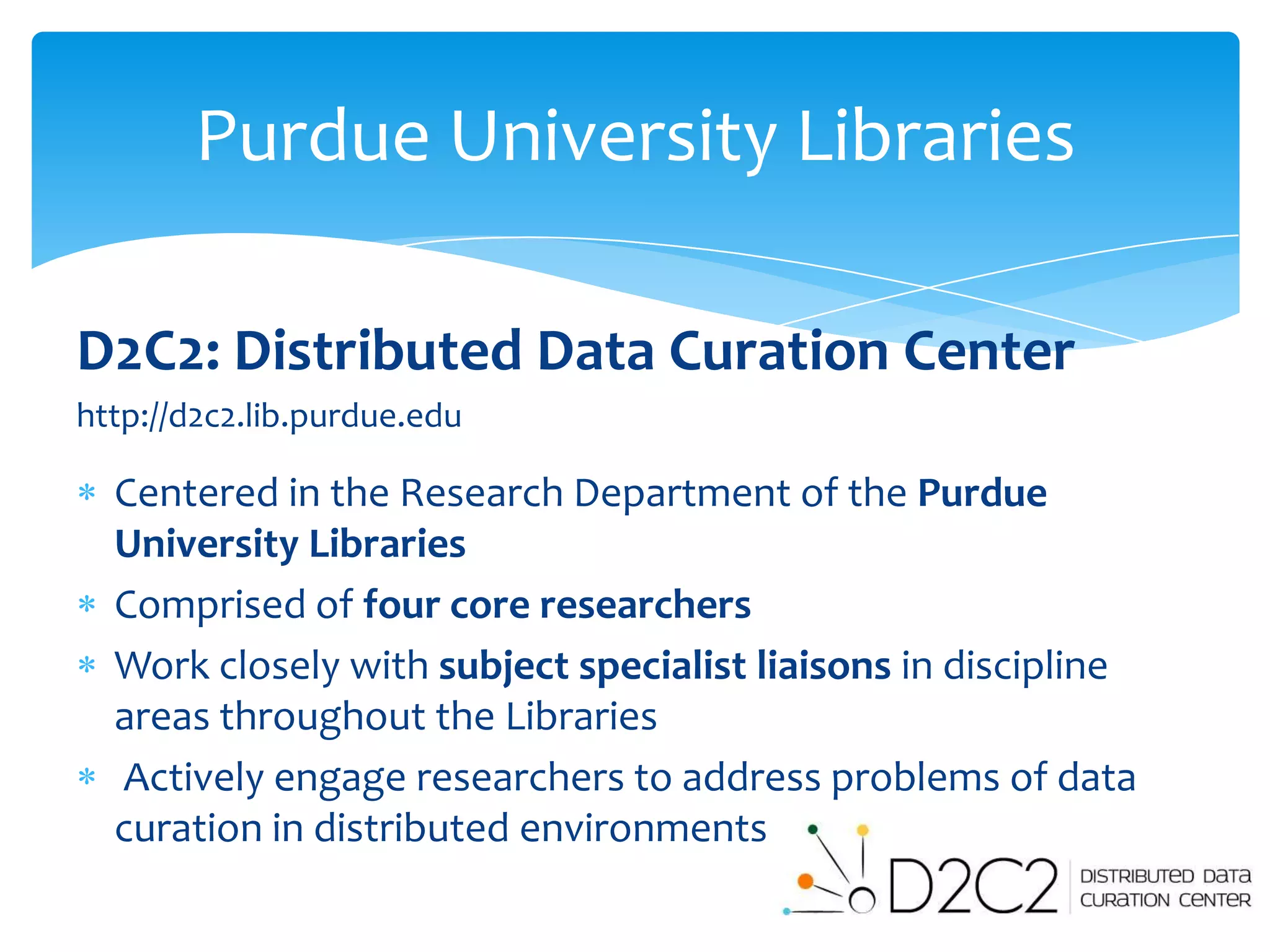 Purdue University Libraries

D2C2: Distributed Data Curation Center
http://d2c2.lib.purdue.edu

  Centered in the Research Department of the Purdue
  University Libraries
  Comprised of four core researchers
  Work closely with subject specialist liaisons in discipline
  areas throughout the Libraries
  Actively engage researchers to address problems of data
  curation in distributed environments
 