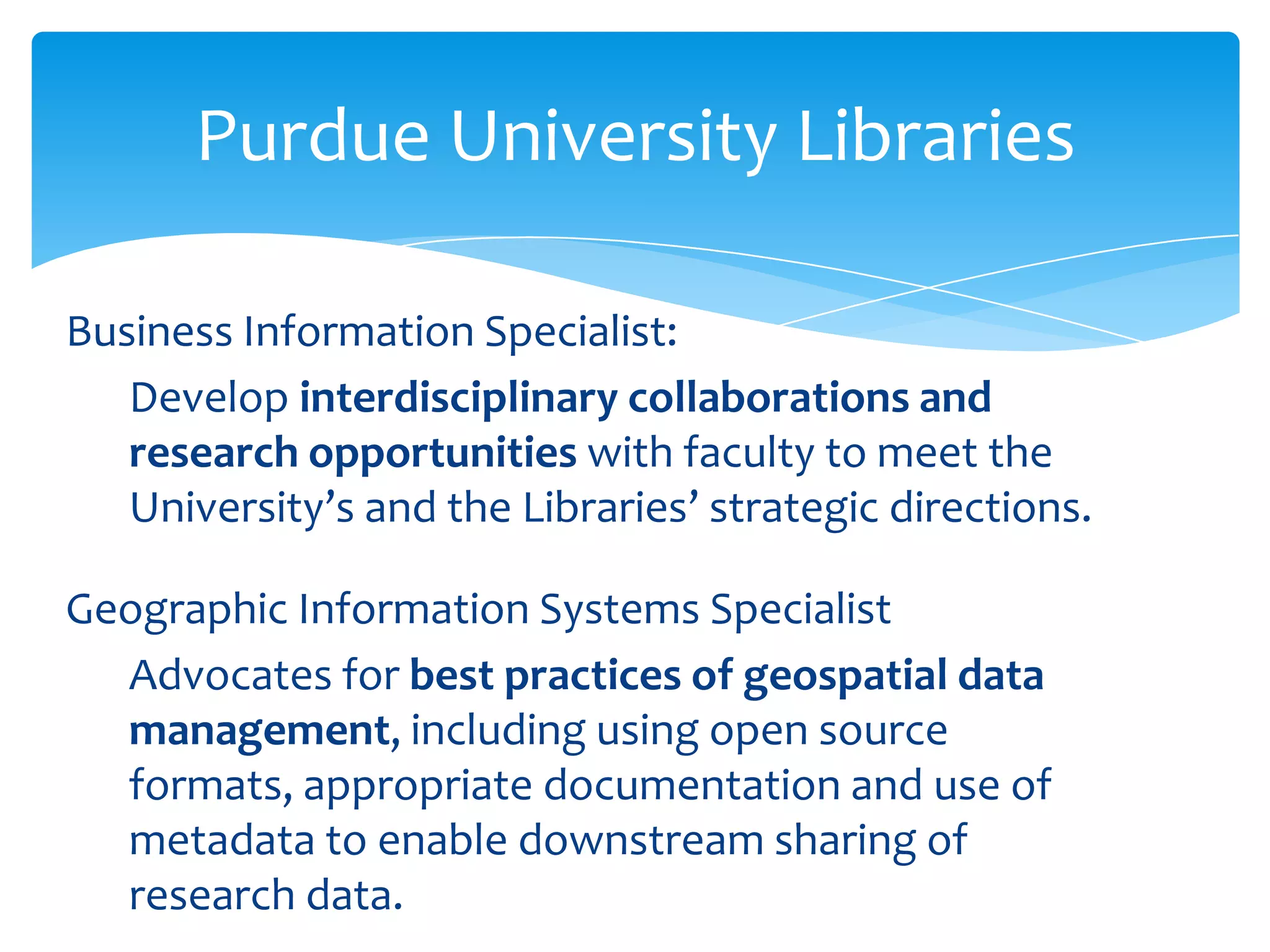 Purdue University Libraries

Business Information Specialist:
   Develop interdisciplinary collaborations and
   research opportunities with faculty to meet the
   University’s and the Libraries’ strategic directions.

Geographic Information Systems Specialist
  Advocates for best practices of geospatial data
  management, including using open source
  formats, appropriate documentation and use of
  metadata to enable downstream sharing of
  research data.
 