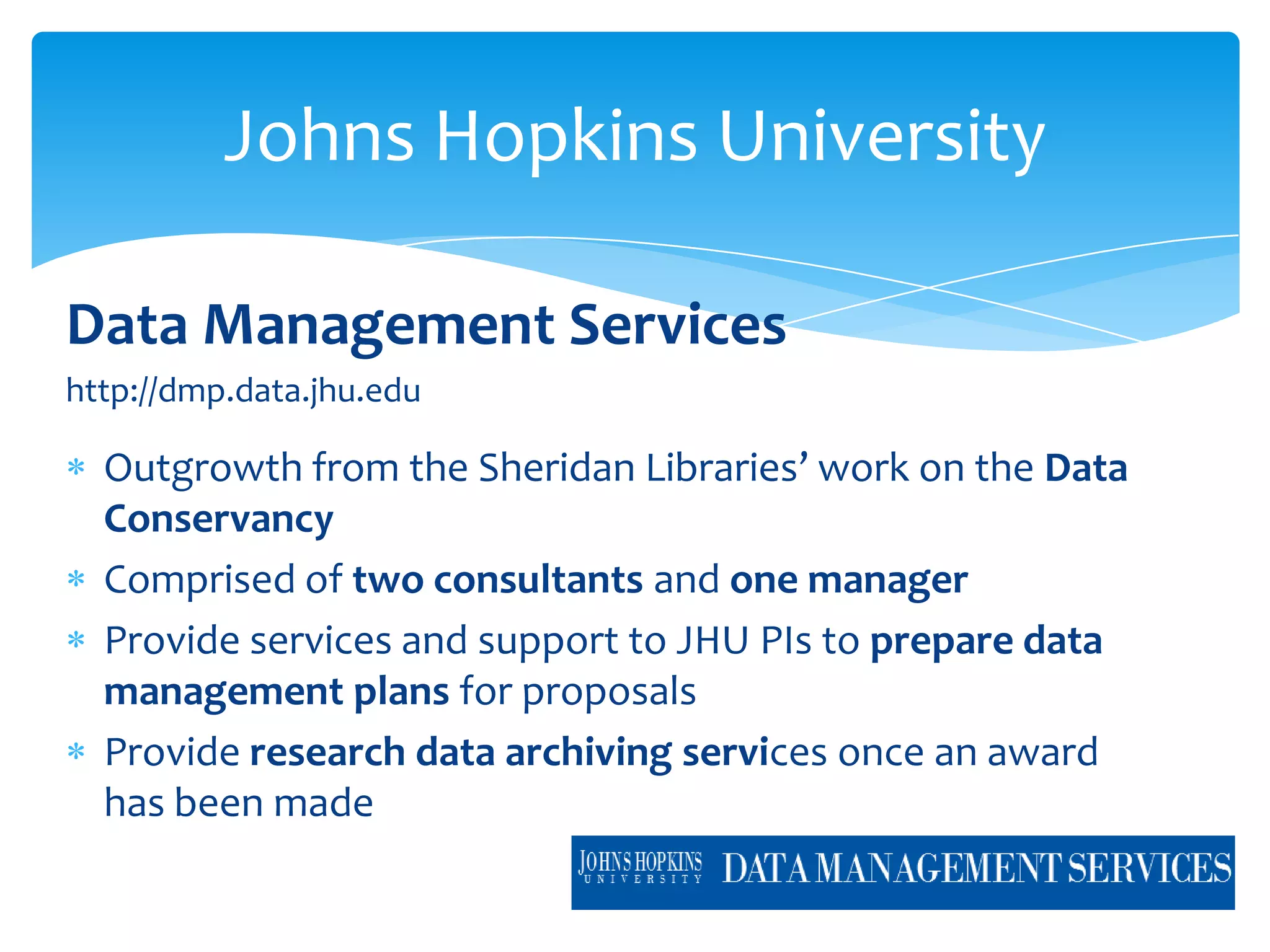 Johns Hopkins University

Data Management Services
http://dmp.data.jhu.edu

  Outgrowth from the Sheridan Libraries’ work on the Data
  Conservancy
  Comprised of two consultants and one manager
  Provide services and support to JHU PIs to prepare data
  management plans for proposals
  Provide research data archiving services once an award
  has been made
 