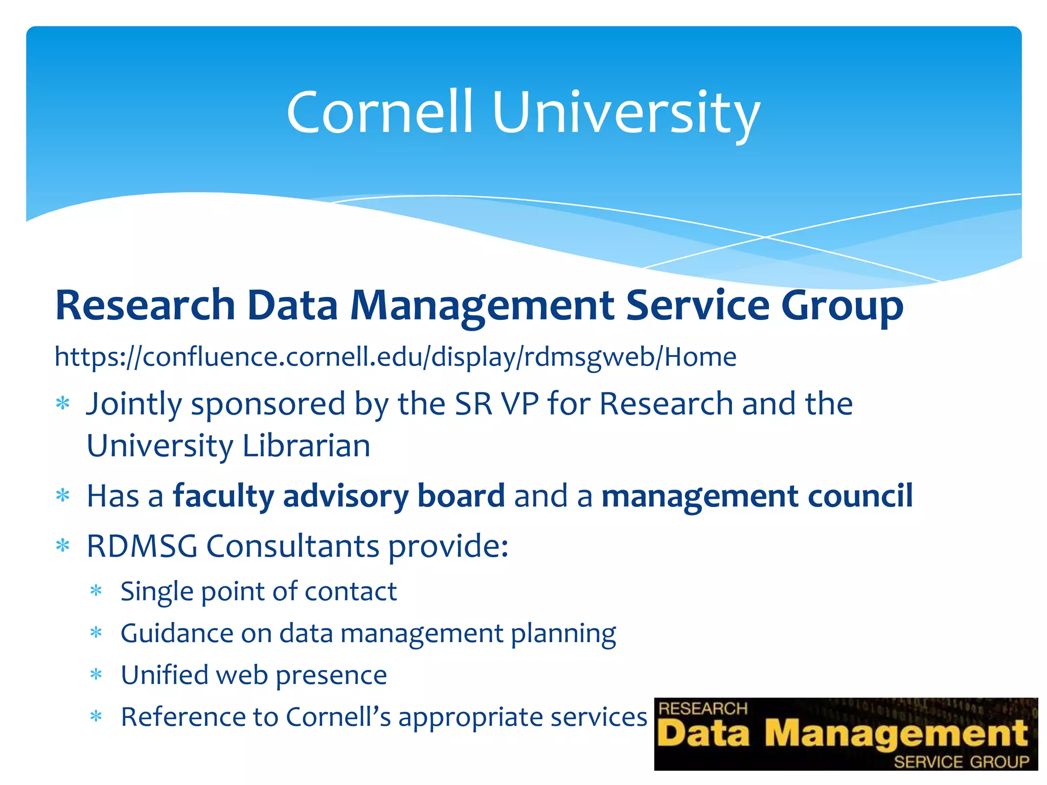 Cornell University

Research Data Management Service Group
https://confluence.cornell.edu/display/rdmsgweb/Home
  Jointly sponsored by the SR VP for Research and the
  University Librarian
  Has a faculty advisory board and a management council
  RDMSG Consultants provide:
     Single point of contact
     Guidance on data management planning
     Unified web presence
     Reference to Cornell’s appropriate services
 