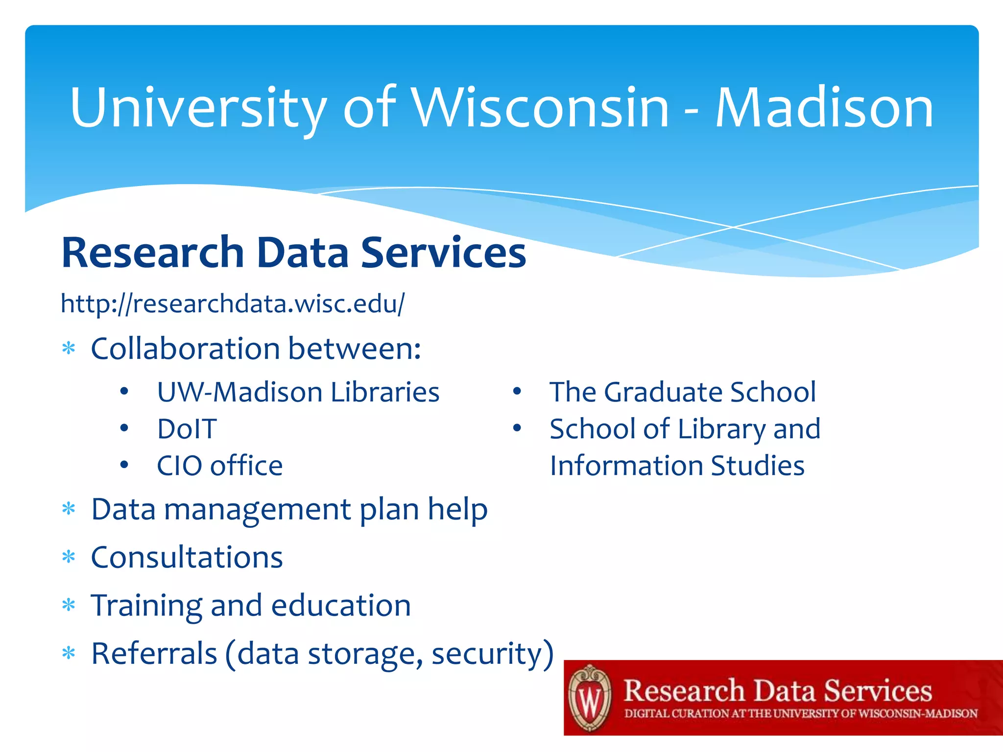 University of Wisconsin - Madison

Research Data Services
http://researchdata.wisc.edu/
  Collaboration between:
    • UW-Madison Libraries      • The Graduate School
    • DoIT                      • School of Library and
    • CIO office                  Information Studies
  Data management plan help
  Consultations
  Training and education
  Referrals (data storage, security)
 