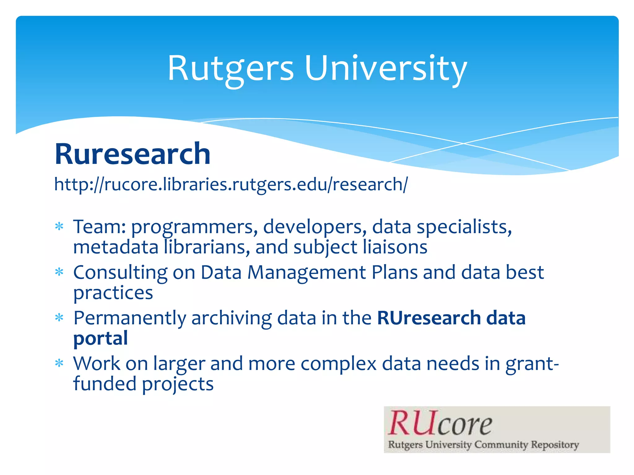 Rutgers University

Ruresearch
http://rucore.libraries.rutgers.edu/research/

  Team: programmers, developers, data specialists,
  metadata librarians, and subject liaisons
  Consulting on Data Management Plans and data best
  practices
  Permanently archiving data in the RUresearch data
  portal
  Work on larger and more complex data needs in grant-
  funded projects
 