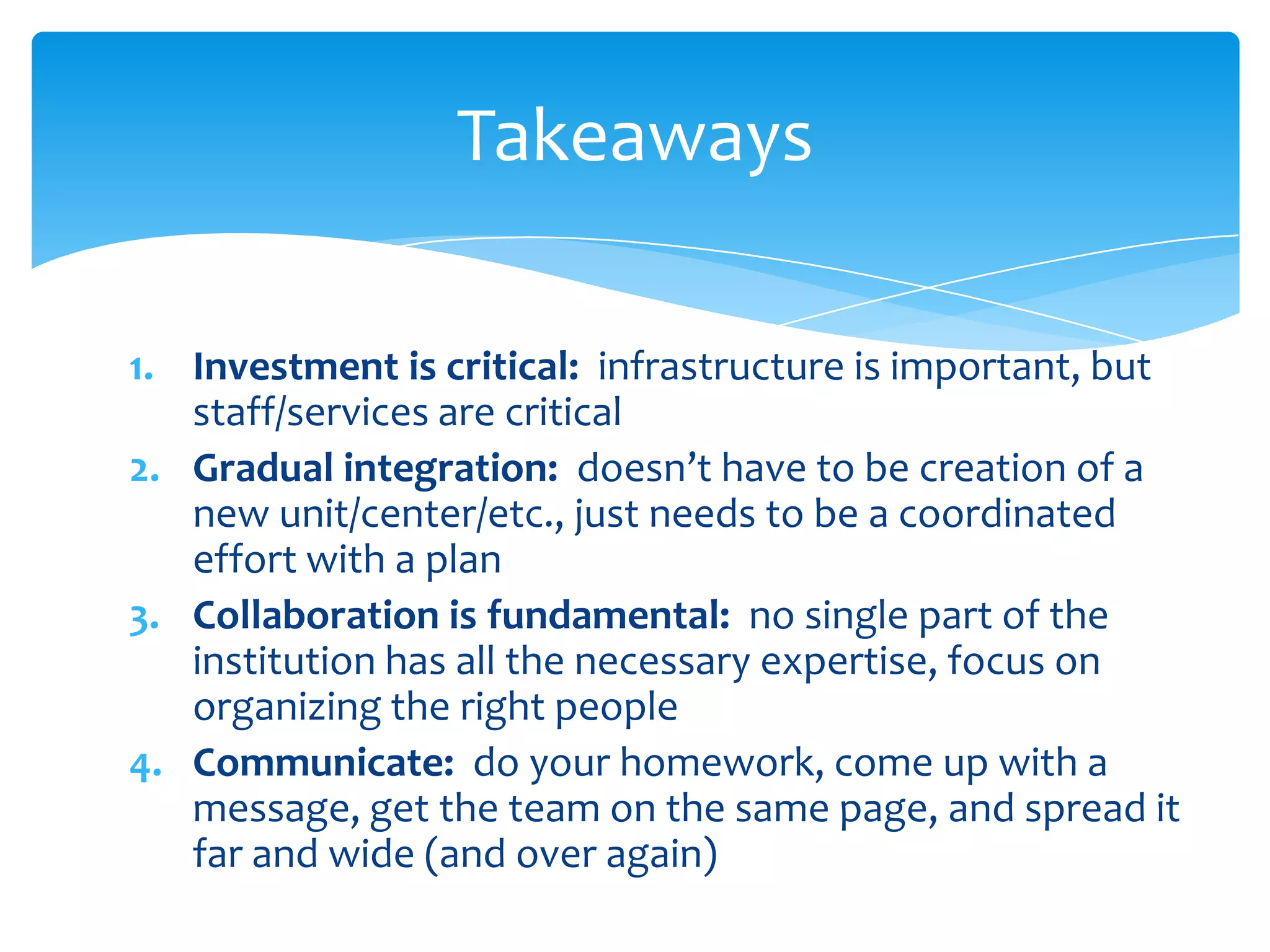 Takeaways

1. Investment is critical: infrastructure is important, but
   staff/services are critical
2. Gradual integration: doesn’t have to be creation of a
   new unit/center/etc., just needs to be a coordinated
   effort with a plan
3. Collaboration is fundamental: no single part of the
   institution has all the necessary expertise, focus on
   organizing the right people
4. Communicate: do your homework, come up with a
   message, get the team on the same page, and spread it
   far and wide (and over again)
 