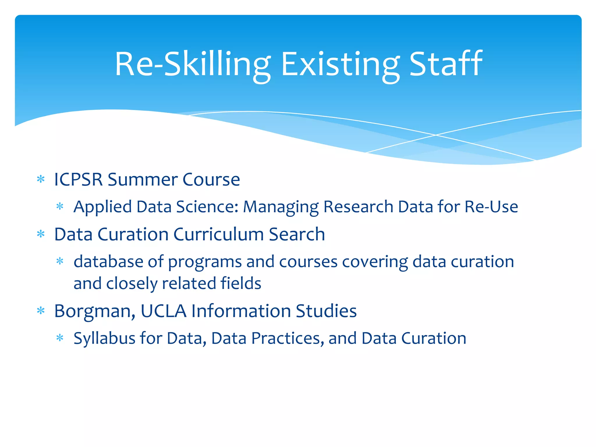 Re-Skilling Existing Staff


ICPSR Summer Course
  Applied Data Science: Managing Research Data for Re-Use
Data Curation Curriculum Search
  database of programs and courses covering data curation
  and closely related fields
Borgman, UCLA Information Studies
  Syllabus for Data, Data Practices, and Data Curation
 