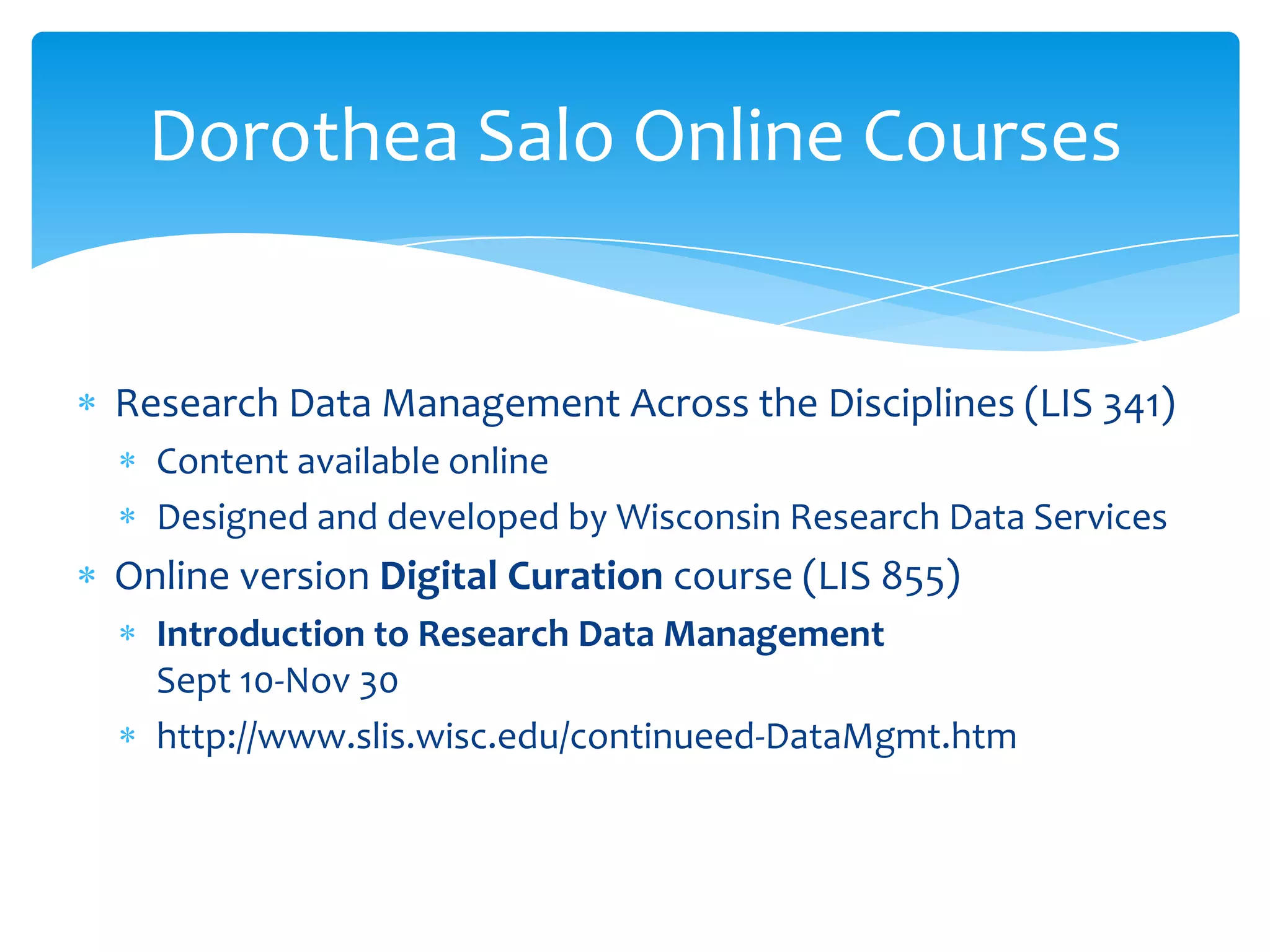 Dorothea Salo Online Courses


Research Data Management Across the Disciplines (LIS 341)
  Content available online
  Designed and developed by Wisconsin Research Data Services
Online version Digital Curation course (LIS 855)
  Introduction to Research Data Management
  Sept 10-Nov 30
  http://www.slis.wisc.edu/continueed-DataMgmt.htm
 