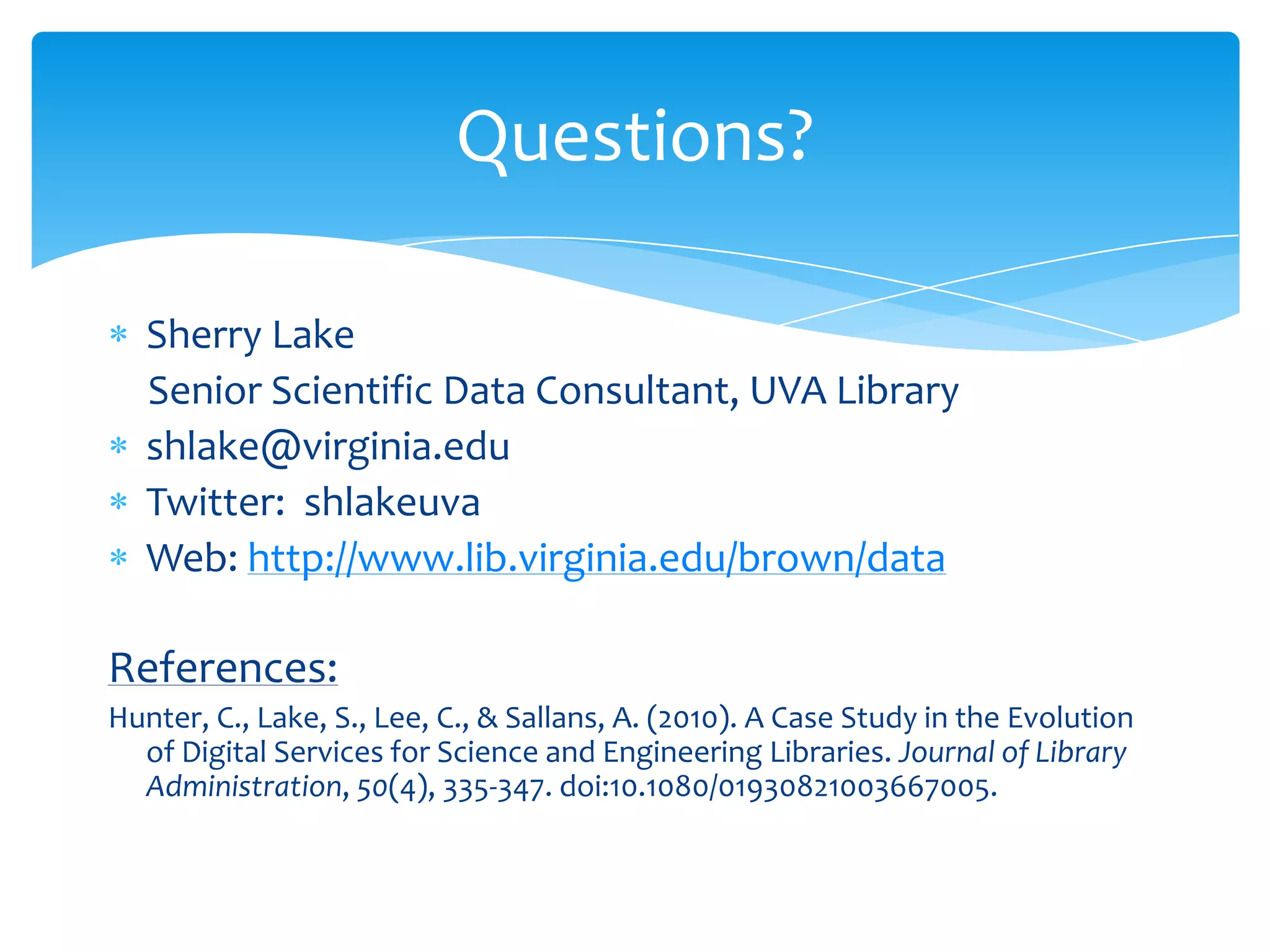 Questions?

   Sherry Lake
   Senior Scientific Data Consultant, UVA Library
   shlake@virginia.edu
   Twitter: shlakeuva
   Web: http://www.lib.virginia.edu/brown/data

References:
Hunter, C., Lake, S., Lee, C., & Sallans, A. (2010). A Case Study in the Evolution
  of Digital Services for Science and Engineering Libraries. Journal of Library
  Administration, 50(4), 335-347. doi:10.1080/01930821003667005.
 