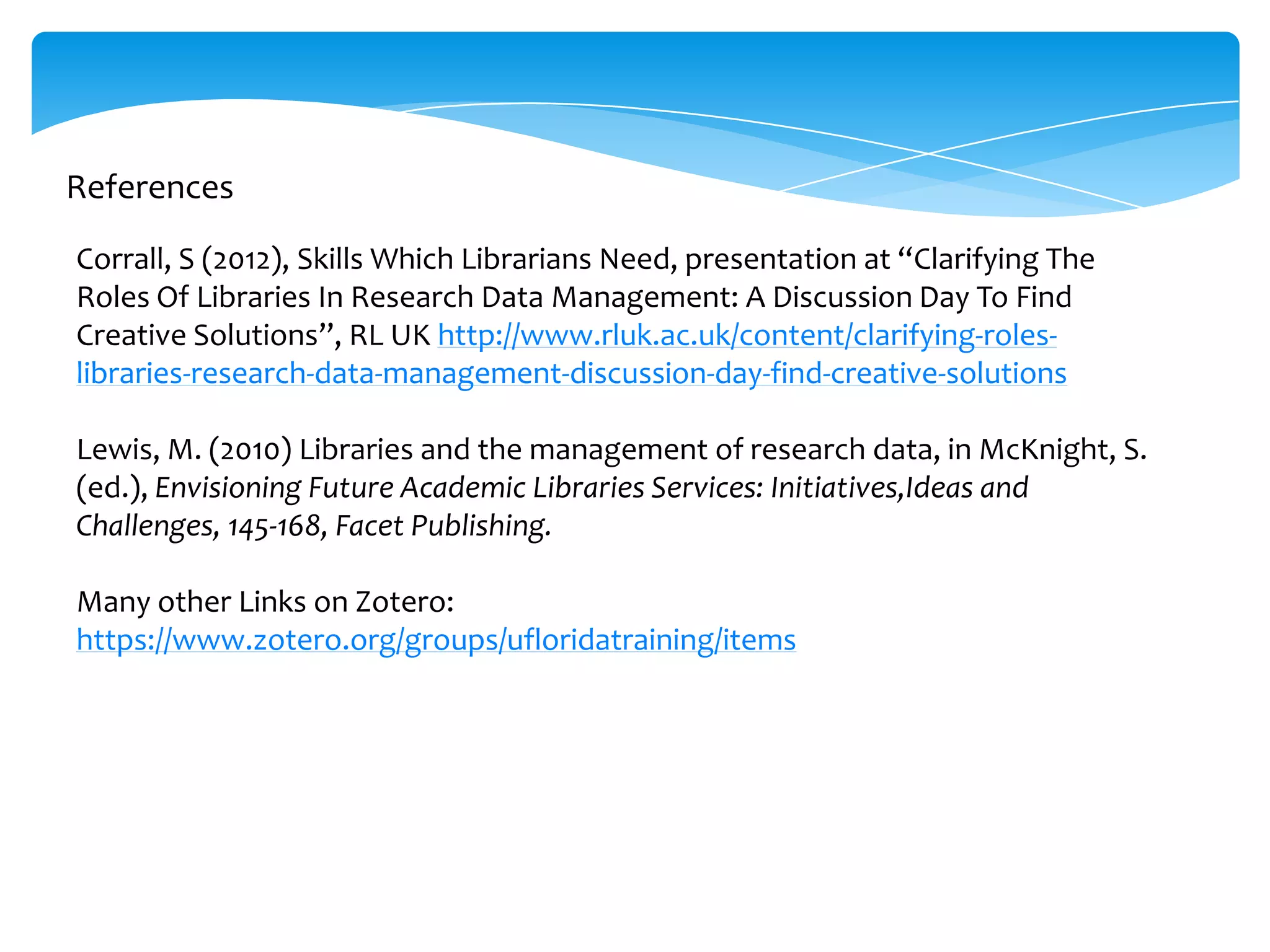 References

Corrall, S (2012), Skills Which Librarians Need, presentation at “Clarifying The
Roles Of Libraries In Research Data Management: A Discussion Day To Find
Creative Solutions”, RL UK http://www.rluk.ac.uk/content/clarifying-roles-
libraries-research-data-management-discussion-day-find-creative-solutions

Lewis, M. (2010) Libraries and the management of research data, in McKnight, S.
(ed.), Envisioning Future Academic Libraries Services: Initiatives,Ideas and
Challenges, 145-168, Facet Publishing.

Many other Links on Zotero:
https://www.zotero.org/groups/ufloridatraining/items
 