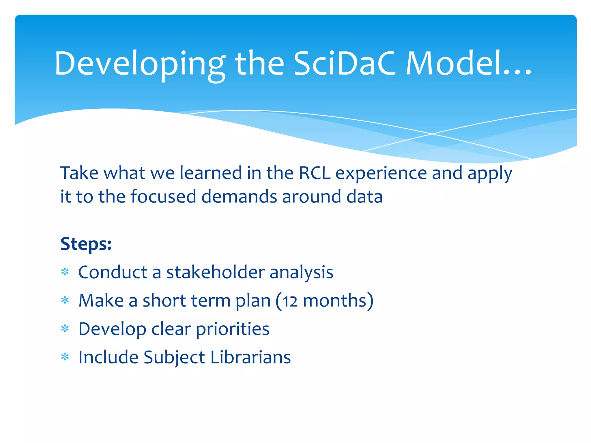 Developing the SciDaC Model…

Take what we learned in the RCL experience and apply
it to the focused demands around data

Steps:
  Conduct a stakeholder analysis
  Make a short term plan (12 months)
  Develop clear priorities
  Include Subject Librarians
 
