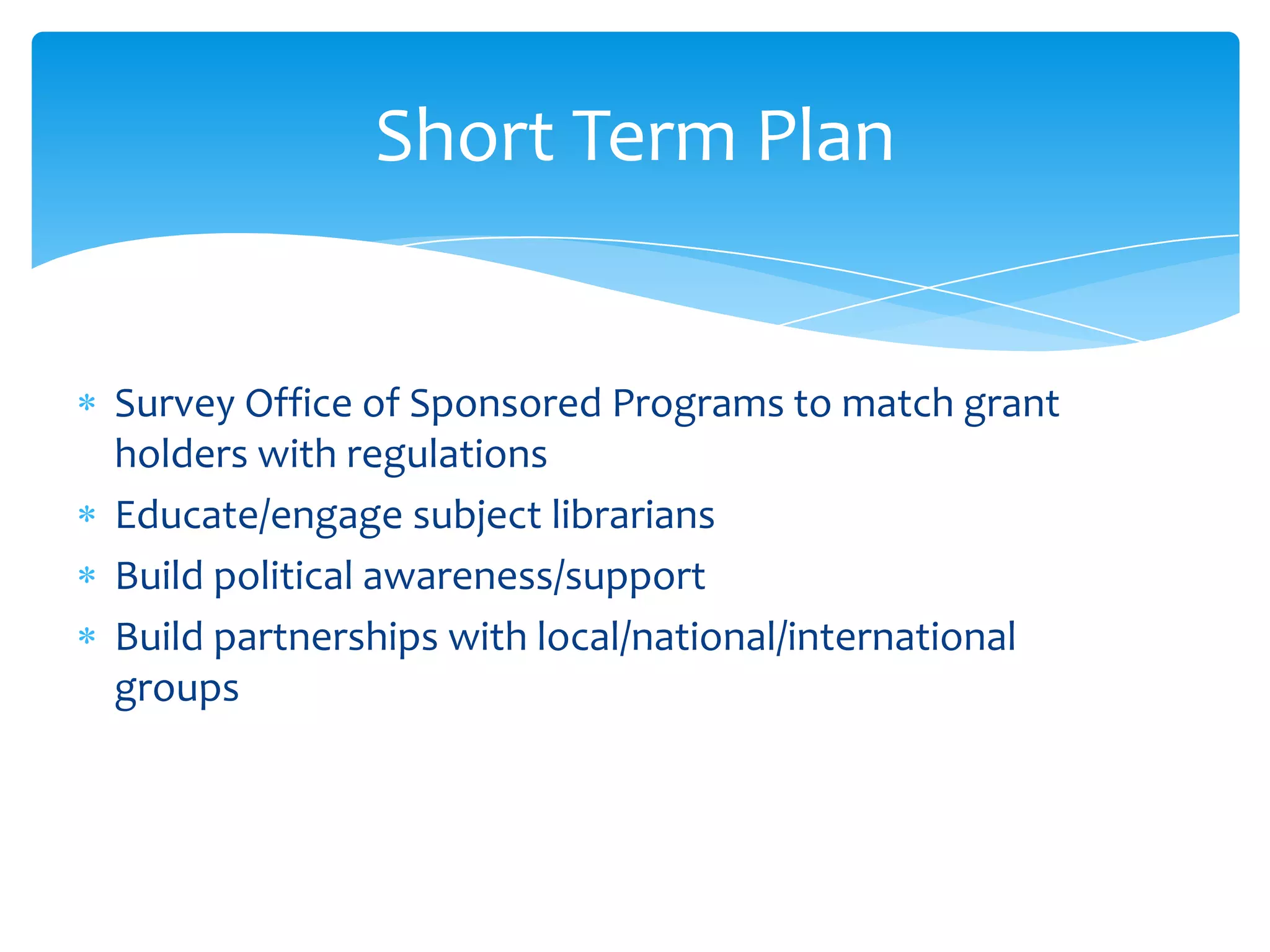 Short Term Plan


Survey Office of Sponsored Programs to match grant
holders with regulations
Educate/engage subject librarians
Build political awareness/support
Build partnerships with local/national/international
groups
 