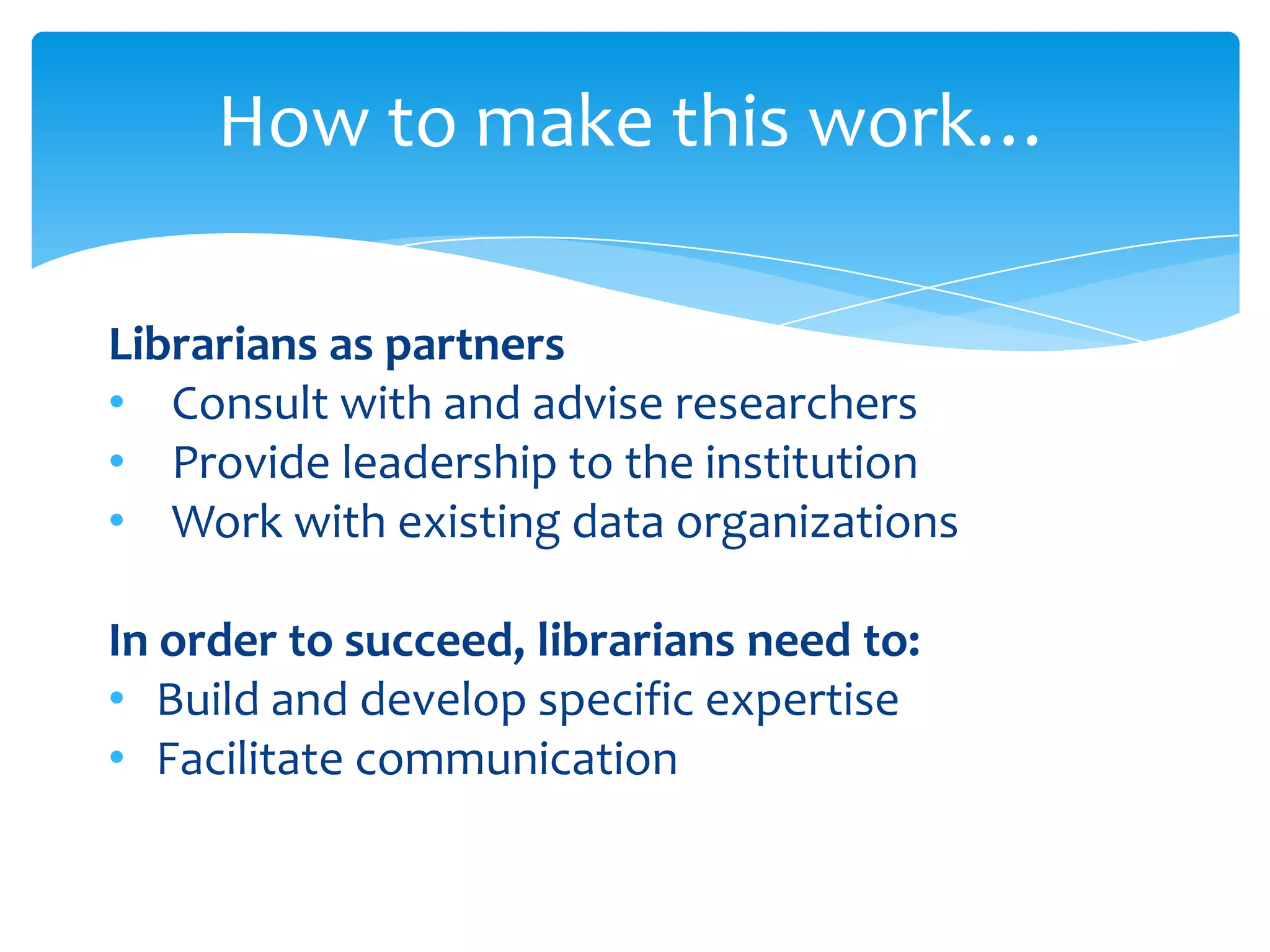 How to make this work…

Librarians as partners
• Consult with and advise researchers
• Provide leadership to the institution
• Work with existing data organizations

In order to succeed, librarians need to:
• Build and develop specific expertise
• Facilitate communication
 
