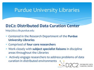 Purdue University Libraries

D2C2: Distributed Data Curation Center
http://d2c2.lib.purdue.edu

  Centered in the Research Department of the Purdue
  University Libraries
  Comprised of four core researchers
  Work closely with subject specialist liaisons in discipline
  areas throughout the Libraries
  Actively engage researchers to address problems of data
  curation in distributed environments
 