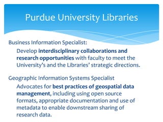 Purdue University Libraries

Business Information Specialist:
   Develop interdisciplinary collaborations and
   research opportunities with faculty to meet the
   University’s and the Libraries’ strategic directions.

Geographic Information Systems Specialist
  Advocates for best practices of geospatial data
  management, including using open source
  formats, appropriate documentation and use of
  metadata to enable downstream sharing of
  research data.
 