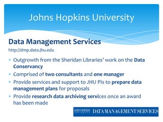 Johns Hopkins University

Data Management Services
http://dmp.data.jhu.edu

  Outgrowth from the Sheridan Libraries’ work on the Data
  Conservancy
  Comprised of two consultants and one manager
  Provide services and support to JHU PIs to prepare data
  management plans for proposals
  Provide research data archiving services once an award
  has been made
 