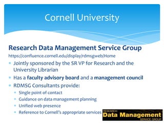 Cornell University

Research Data Management Service Group
https://confluence.cornell.edu/display/rdmsgweb/Home
  Jointly sponsored by the SR VP for Research and the
  University Librarian
  Has a faculty advisory board and a management council
  RDMSG Consultants provide:
     Single point of contact
     Guidance on data management planning
     Unified web presence
     Reference to Cornell’s appropriate services
 