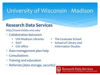 University of Wisconsin - Madison

Research Data Services
http://researchdata.wisc.edu/
  Collaboration between:
    • UW-Madison Libraries      • The Graduate School
    • DoIT                      • School of Library and
    • CIO office                  Information Studies
  Data management plan help
  Consultations
  Training and education
  Referrals (data storage, security)
 