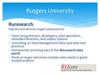 Rutgers University

Ruresearch
http://rucore.libraries.rutgers.edu/research/

  Team: programmers, developers, data specialists,
  metadata librarians, and subject liaisons
  Consulting on Data Management Plans and data best
  practices
  Permanently archiving data in the RUresearch data
  portal
  Work on larger and more complex data needs in grant-
  funded projects
 