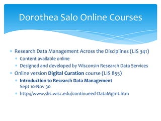 Dorothea Salo Online Courses


Research Data Management Across the Disciplines (LIS 341)
  Content available online
  Designed and developed by Wisconsin Research Data Services
Online version Digital Curation course (LIS 855)
  Introduction to Research Data Management
  Sept 10-Nov 30
  http://www.slis.wisc.edu/continueed-DataMgmt.htm
 