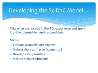 Developing the SciDaC Model…

Take what we learned in the RCL experience and apply
it to the focused demands around data

Steps:
  Conduct a stakeholder analysis
  Make a short term plan (12 months)
  Develop clear priorities
  Include Subject Librarians
 